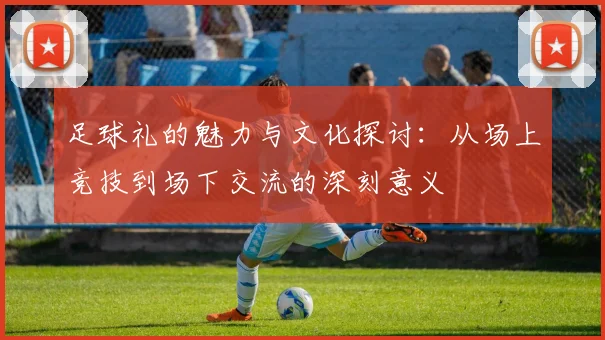 足球礼的魅力与文化探讨：从场上竞技到场下交流的深刻意义