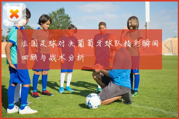 法国足球对决葡萄牙球队精彩瞬间回顾与战术分析