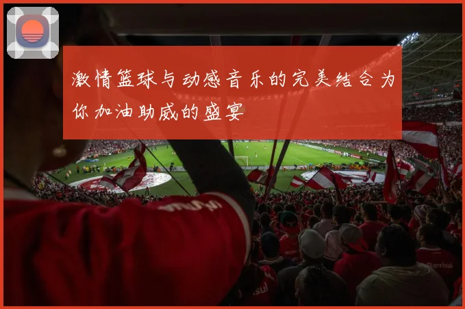 激情篮球与动感音乐的完美结合为你加油助威的盛宴