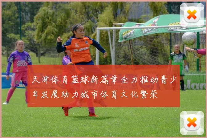 天津体育篮球新篇章全力推动青少年发展助力城市体育文化繁荣