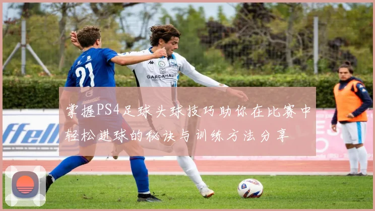 掌握PS4足球头球技巧助你在比赛中轻松进球的秘诀与训练方法分享