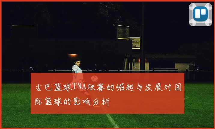 古巴篮球TNA联赛的崛起与发展对国际篮球的影响分析
