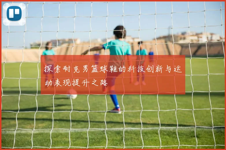 探索耐克男篮球鞋的科技创新与运动表现提升之路
