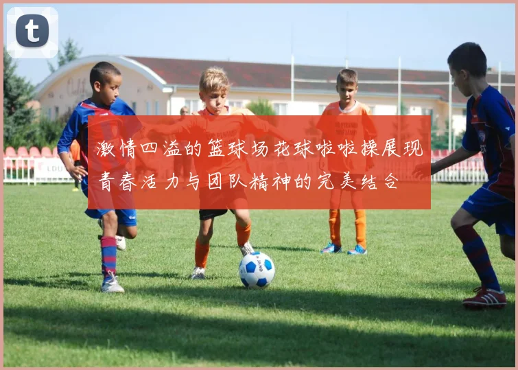 激情四溢的篮球场花球啦啦操展现青春活力与团队精神的完美结合